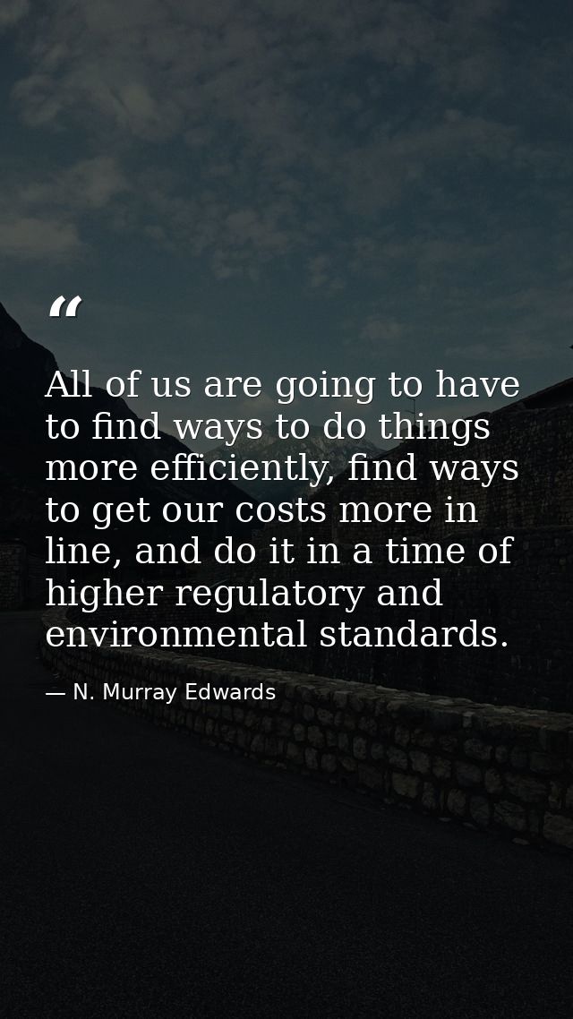 All of us are going to have to find ways to do things more efficiently, find ways to get our costs more in line, and do  — N. Murray Edwards