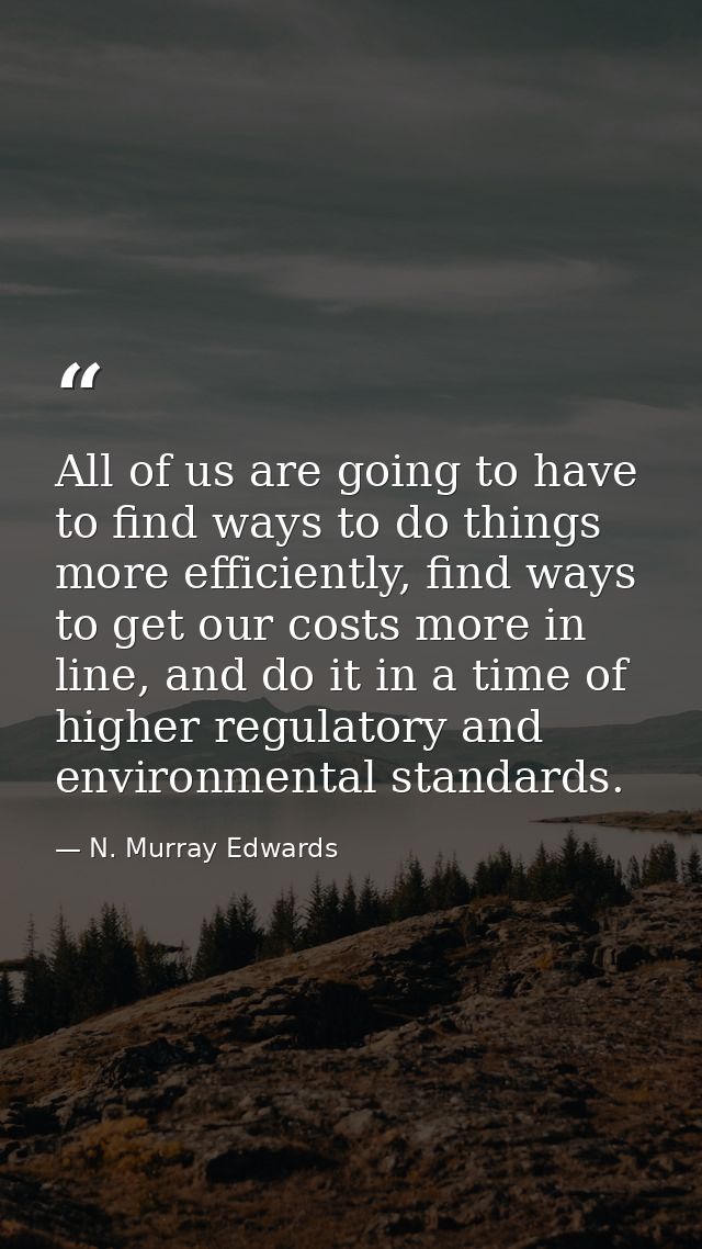 All of us are going to have to find ways to do things more efficiently, find ways to get our costs more in line, and do  — N. Murray Edwards