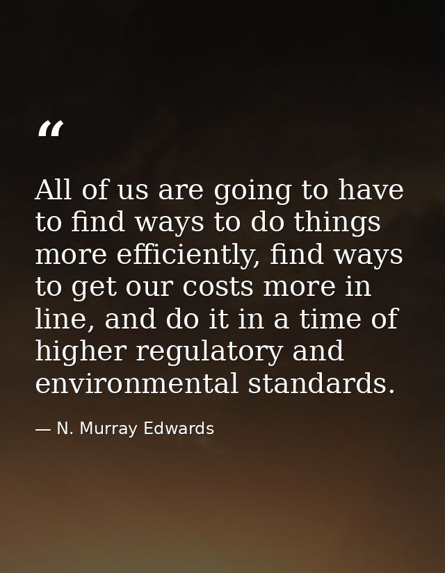 All of us are going to have to find ways to do things more efficiently, find ways to get our costs more in line, and do  — N. Murray Edwards