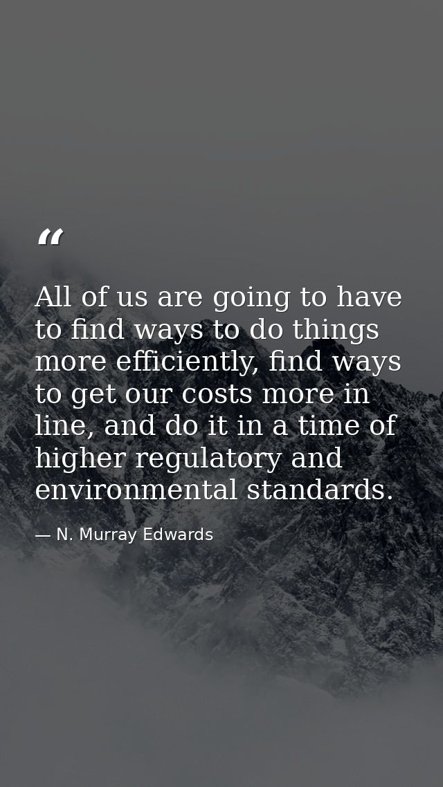 All of us are going to have to find ways to do things more efficiently, find ways to get our costs more in line, and do  — N. Murray Edwards