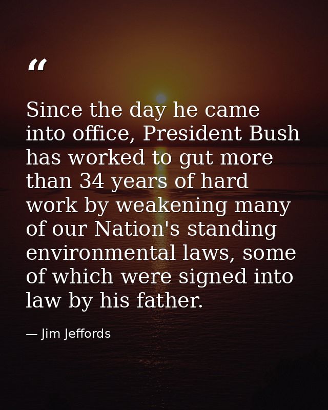 Since the day he came into office, President Bush has worked to gut more than 34 years of hard work by weakening many of — Jim Jeffords