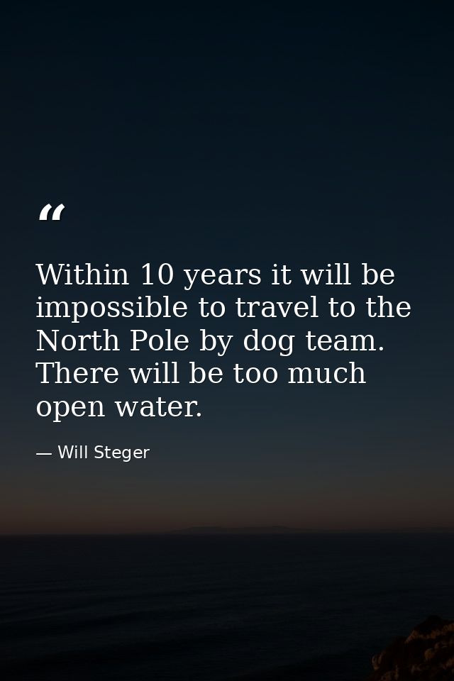 Within 10 years it will be impossible to travel to the North Pole by dog team. There will be too much open water. — Will Steger