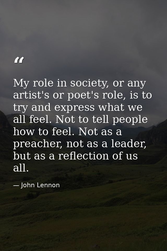 My role in society, or any artist's or poet's role, is to try and express what we all feel. Not to tell people how to fe — John Lennon