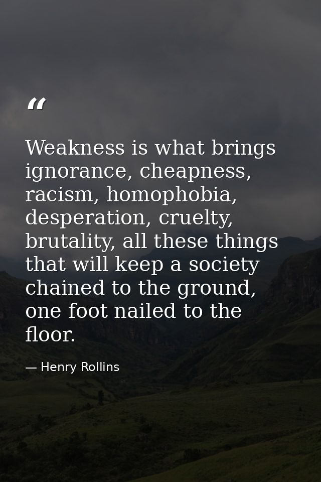 Weakness is what brings ignorance, cheapness, racism, homophobia, desperation, cruelty, brutality, all these things that — Henry Rollins