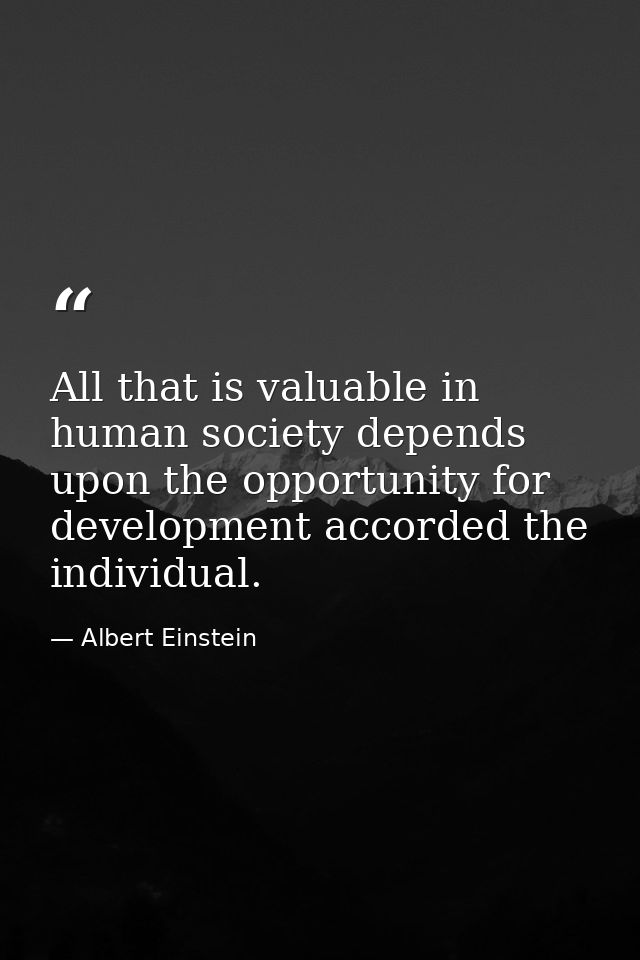 All that is valuable in human society depends upon the opportunity for development accorded the individual. — Albert Einstein