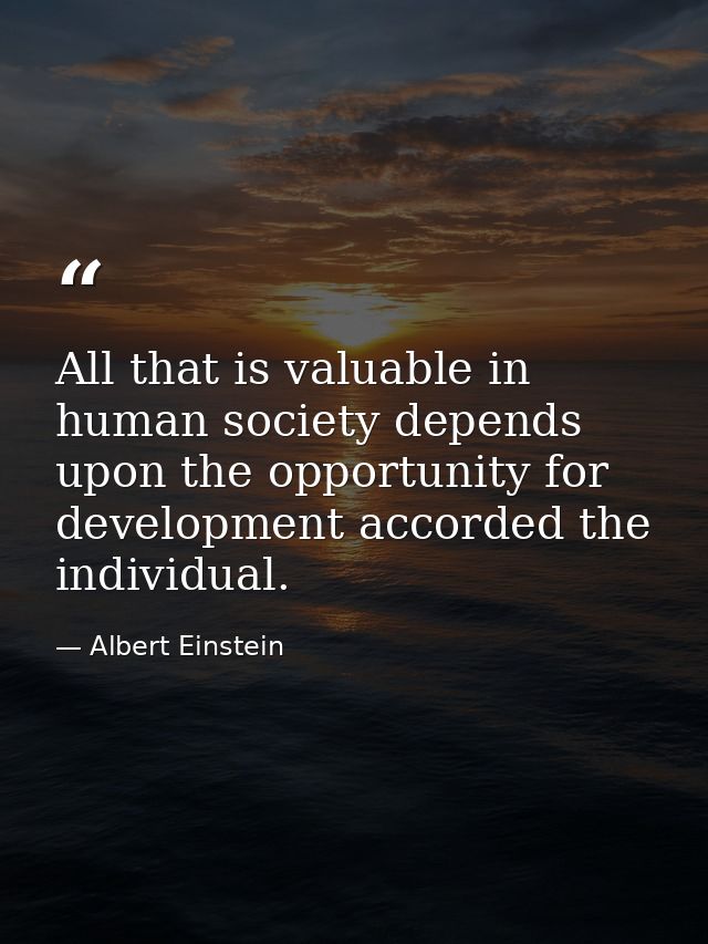 All that is valuable in human society depends upon the opportunity for development accorded the individual. — Albert Einstein