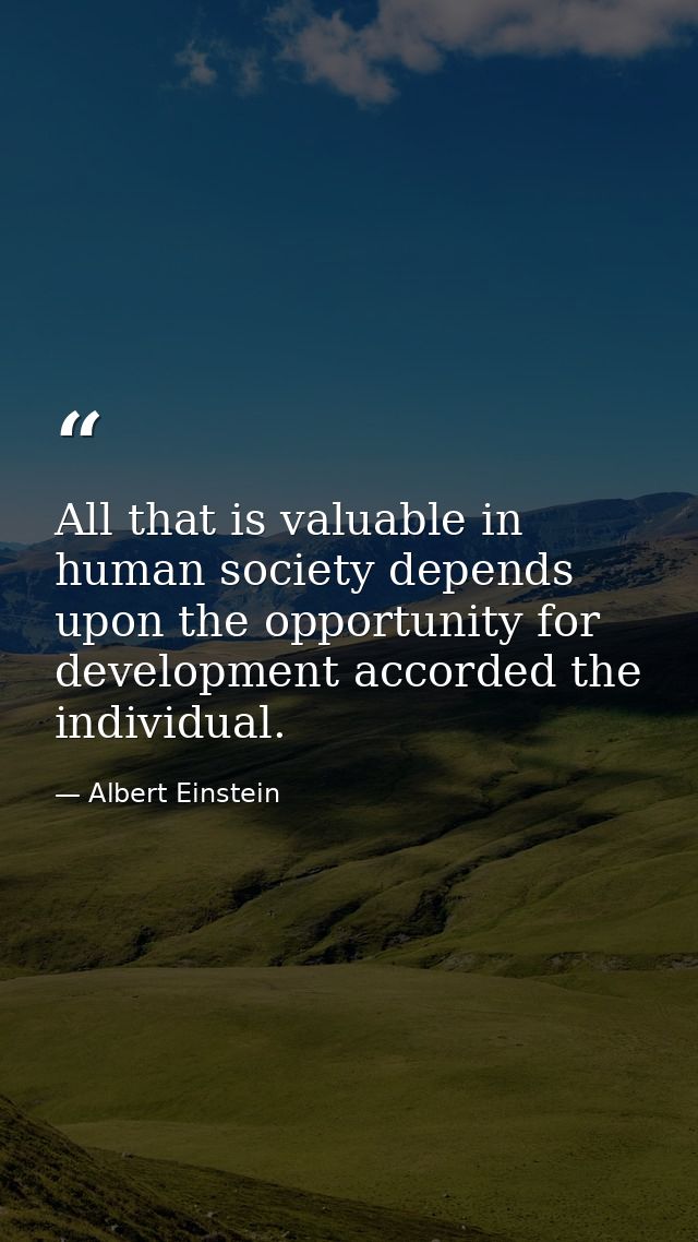 All that is valuable in human society depends upon the opportunity for development accorded the individual. — Albert Einstein