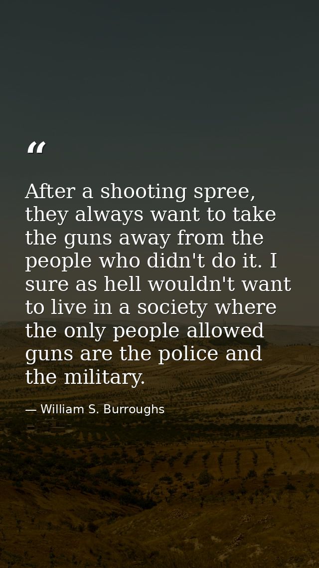 After a shooting spree, they always want to take the guns away from the people who didn't do it. I sure as hell wouldn't — William S. Burroughs
