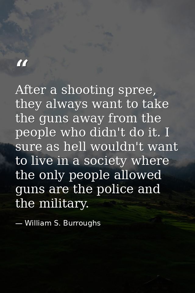 After a shooting spree, they always want to take the guns away from the people who didn't do it. I sure as hell wouldn't — William S. Burroughs