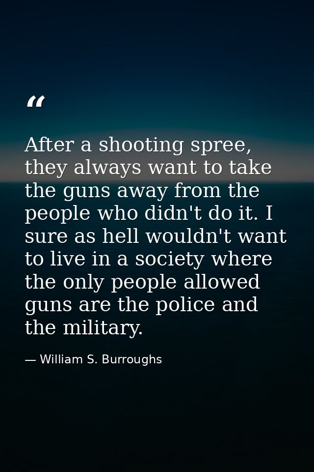 After a shooting spree, they always want to take the guns away from the people who didn't do it. I sure as hell wouldn't — William S. Burroughs