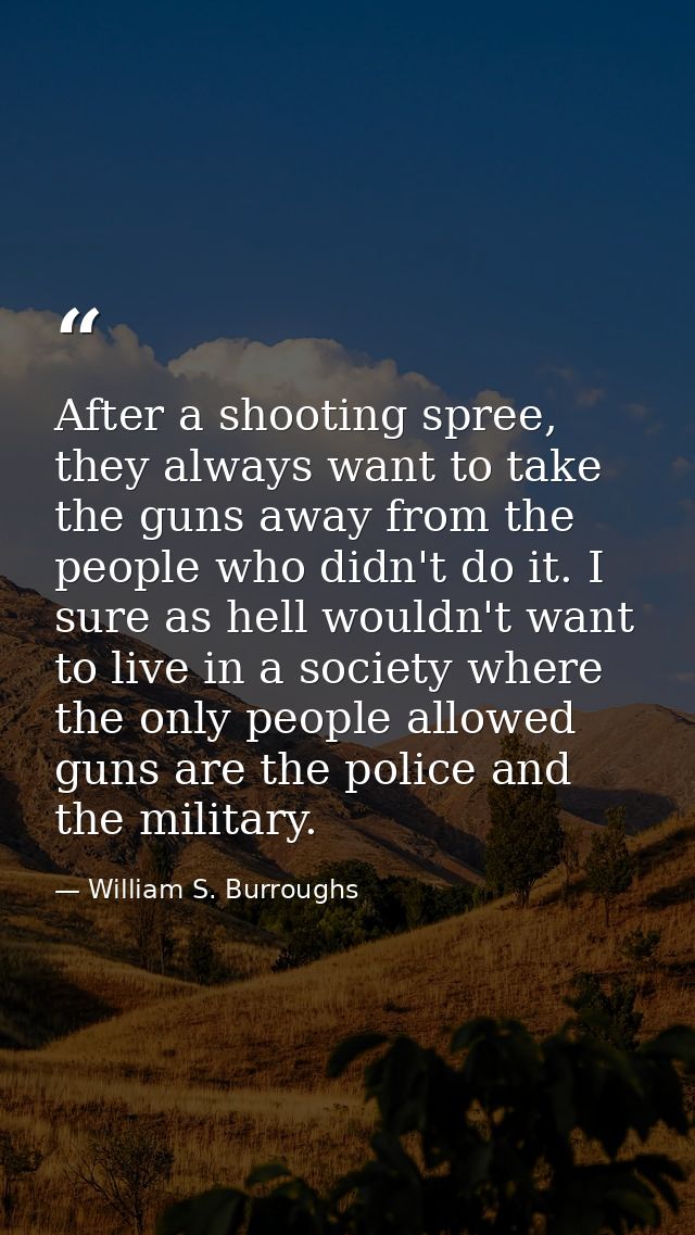 After a shooting spree, they always want to take the guns away from the people who didn't do it. I sure as hell wouldn't — William S. Burroughs