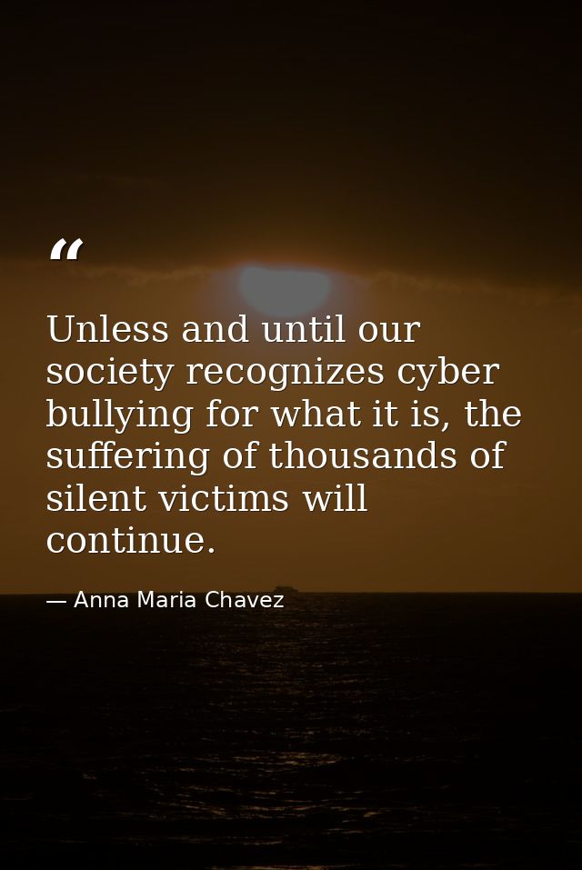 Unless and until our society recognizes cyber bullying for what it is, the suffering of thousands of silent victims will — Anna Maria Chavez