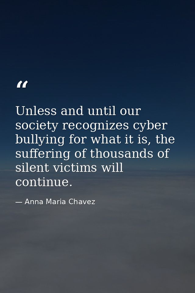 Unless and until our society recognizes cyber bullying for what it is, the suffering of thousands of silent victims will — Anna Maria Chavez