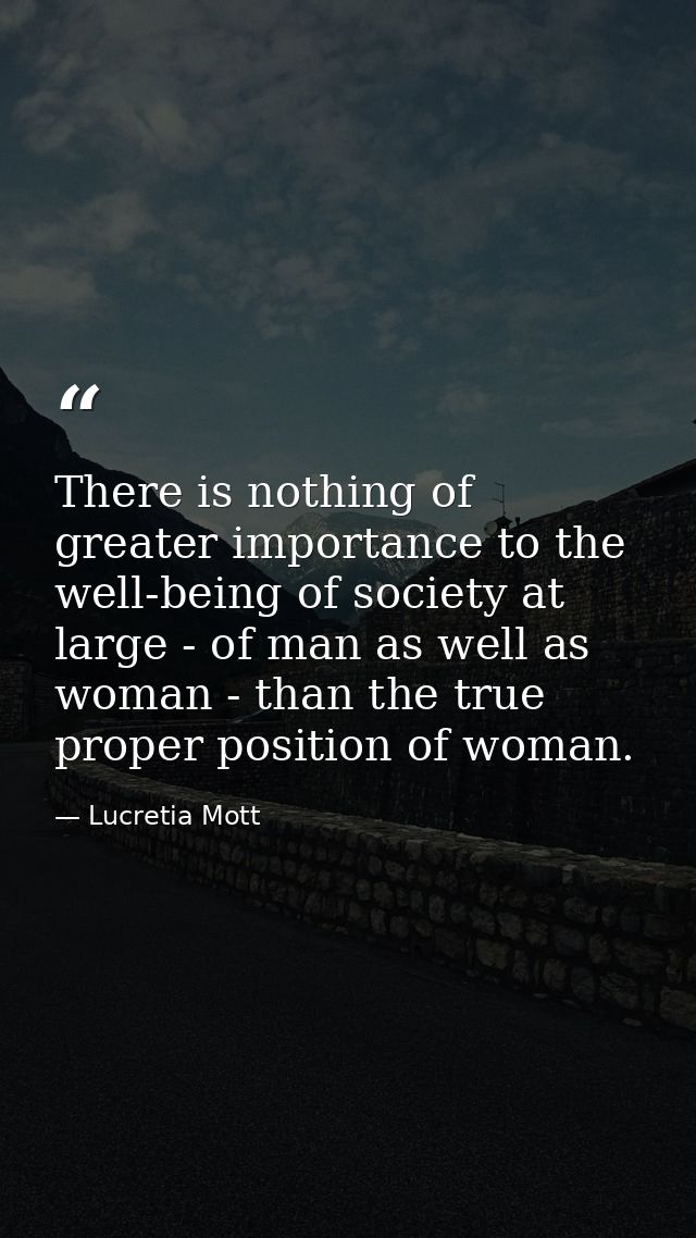 There is nothing of greater importance to the well-being of society at large - of man as well as woman - than the true p — Lucretia Mott