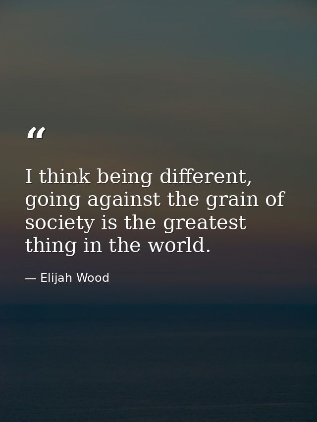 I think being different, going against the grain of society is the greatest thing in the world. — Elijah Wood