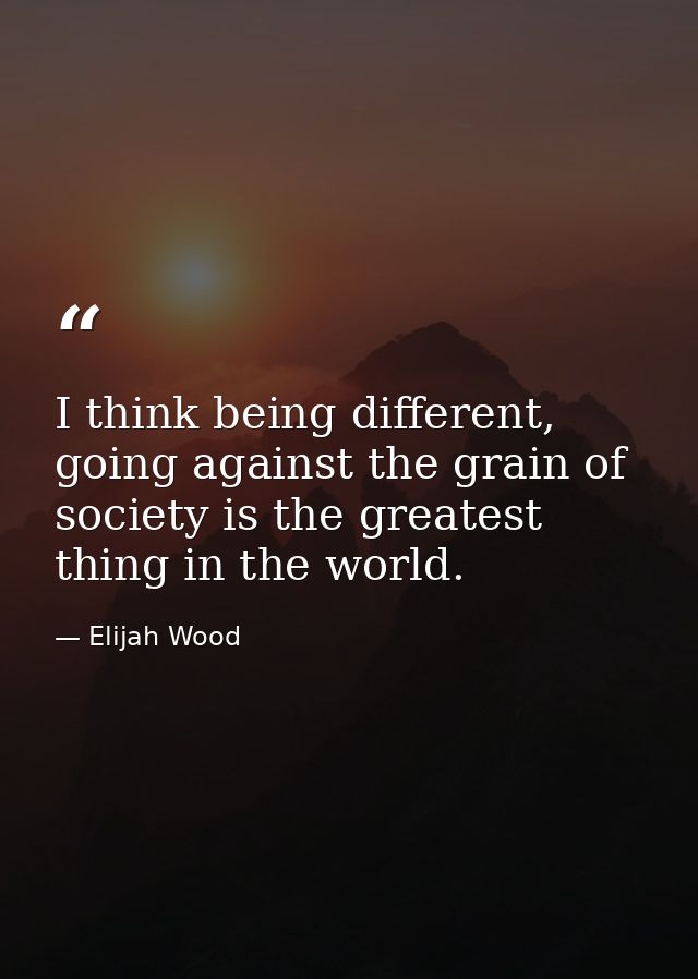 I think being different, going against the grain of society is the greatest thing in the world. — Elijah Wood