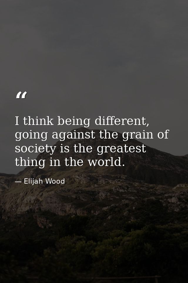 I think being different, going against the grain of society is the greatest thing in the world. — Elijah Wood