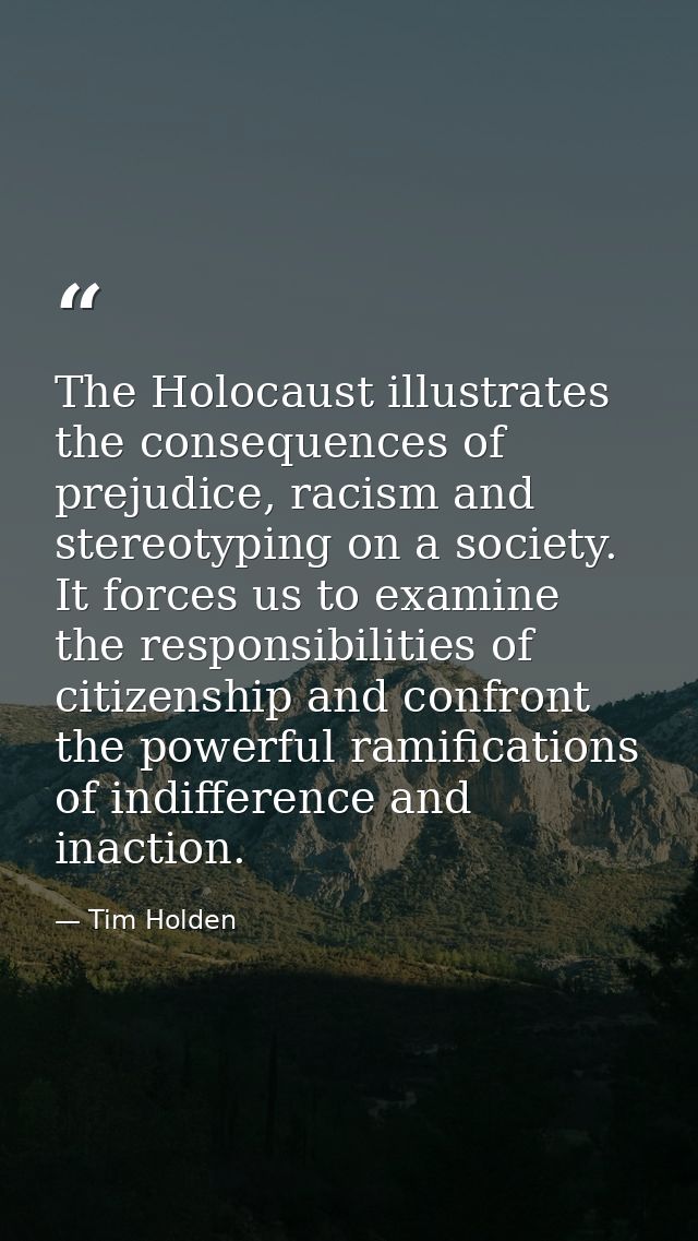 The Holocaust illustrates the consequences of prejudice, racism and stereotyping on a society. It forces us to examine t — Tim Holden