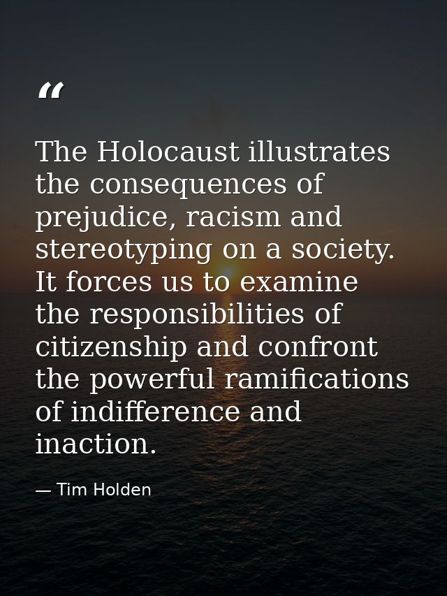 The Holocaust illustrates the consequences of prejudice, racism and stereotyping on a society. It forces us to examine t — Tim Holden