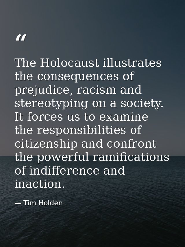 The Holocaust illustrates the consequences of prejudice, racism and stereotyping on a society. It forces us to examine t — Tim Holden