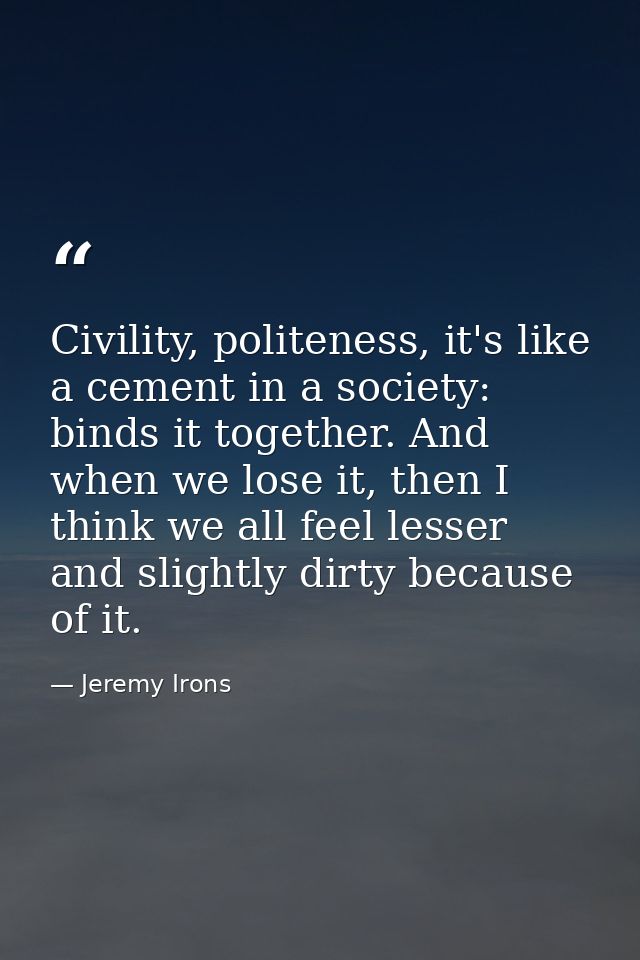 Civility, politeness, it's like a cement in a society: binds it together. And when we lose it, then I think we all feel  — Jeremy Irons