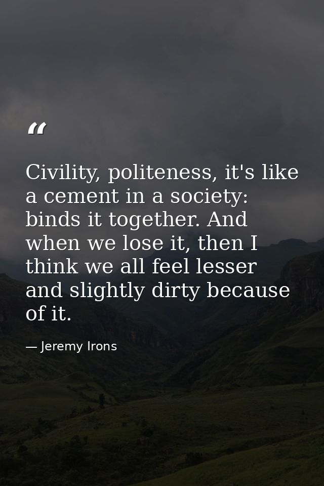 Civility, politeness, it's like a cement in a society: binds it together. And when we lose it, then I think we all feel  — Jeremy Irons