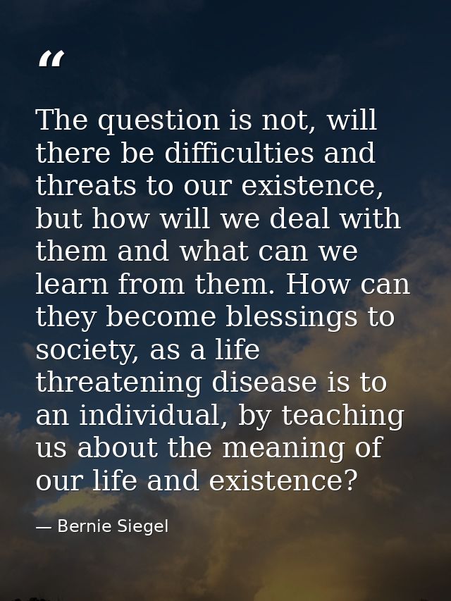 The question is not, will there be difficulties and threats to our existence, but how will we deal with them and what ca — Bernie Siegel
