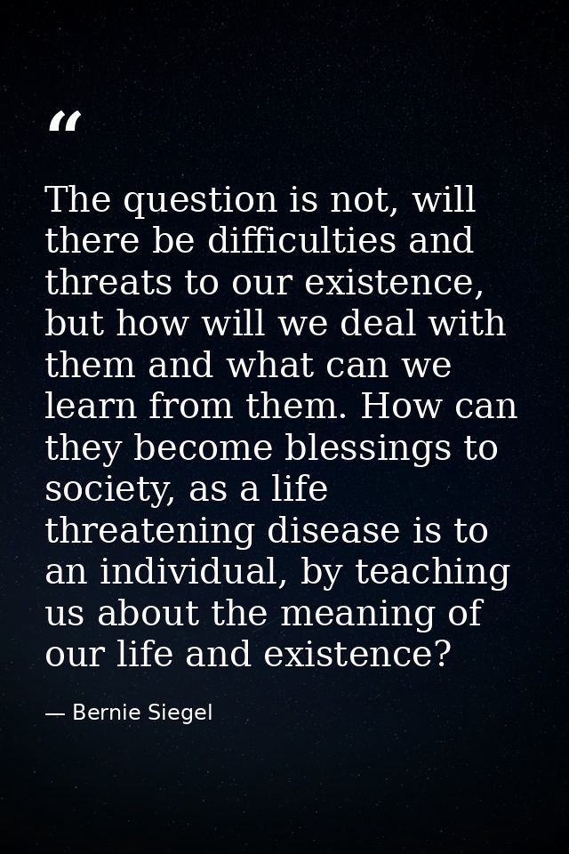 The question is not, will there be difficulties and threats to our existence, but how will we deal with them and what ca — Bernie Siegel