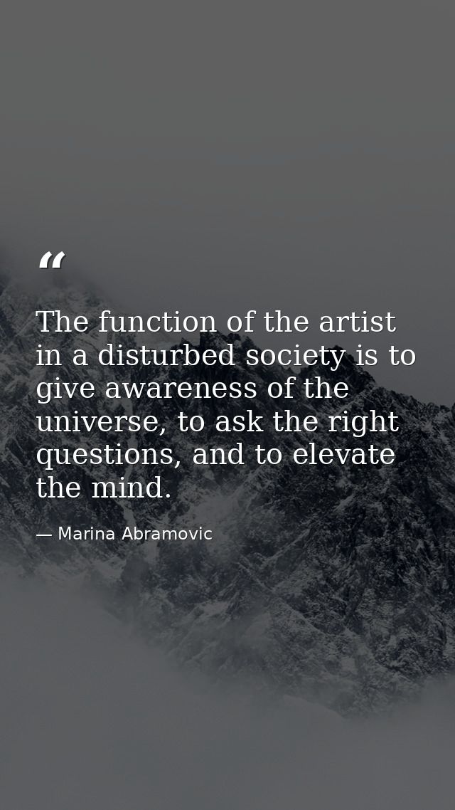The function of the artist in a disturbed society is to give awareness of the universe, to ask the right questions, and  — Marina Abramovic