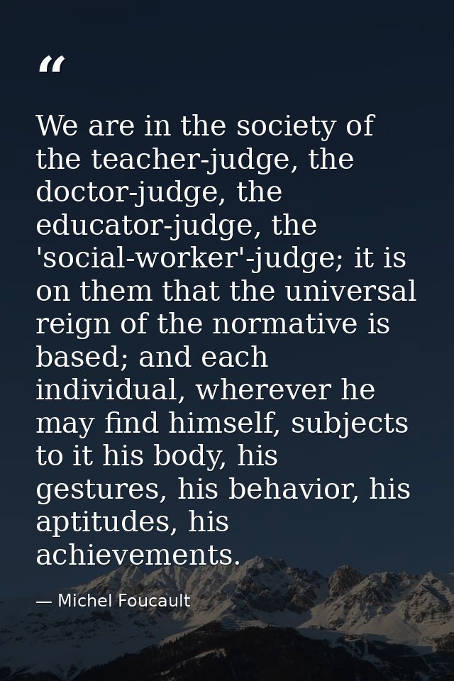 We are in the society of the teacher-judge, the doctor-judge, the educator-judge, the 'social-worker'-judge; it is on th — Michel Foucault