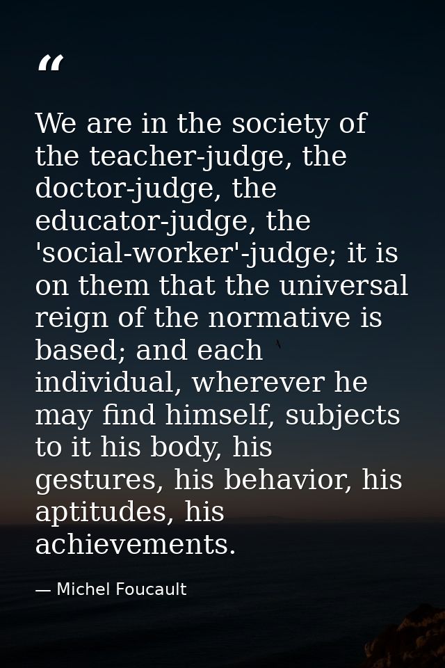 We are in the society of the teacher-judge, the doctor-judge, the educator-judge, the 'social-worker'-judge; it is on th — Michel Foucault