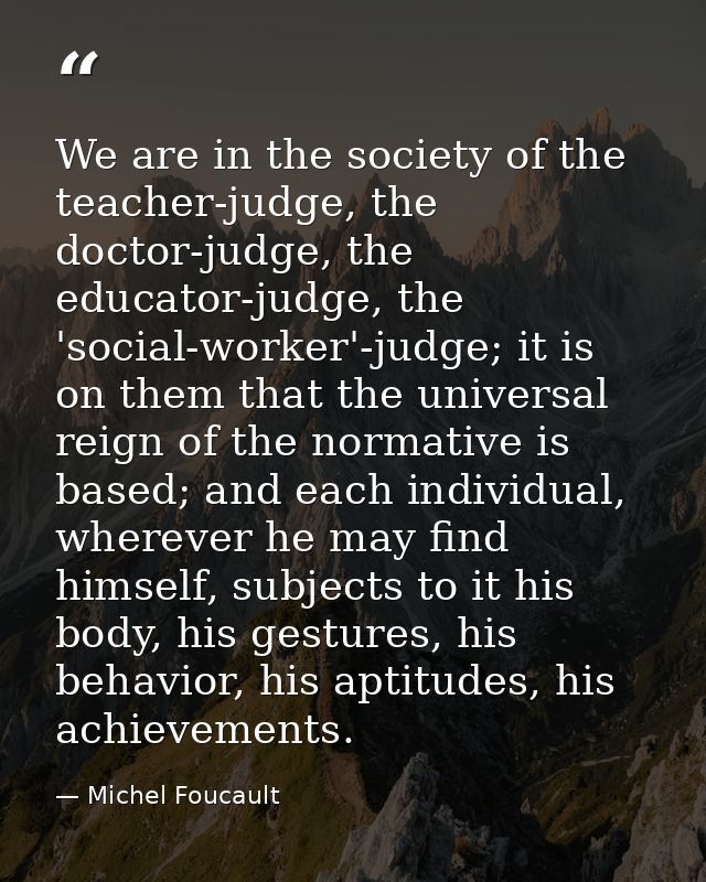 We are in the society of the teacher-judge, the doctor-judge, the educator-judge, the 'social-worker'-judge; it is on th — Michel Foucault
