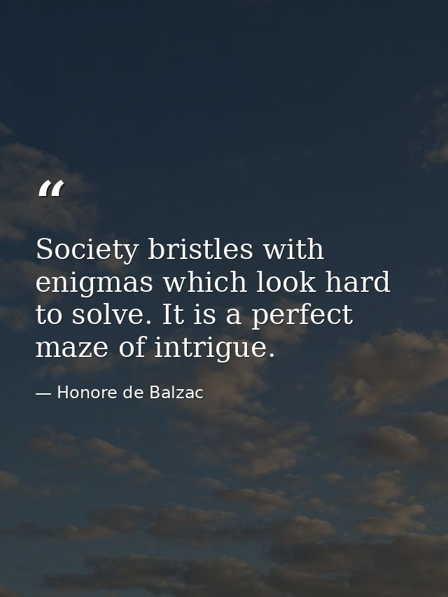 Society bristles with enigmas which look hard to solve. It is a perfect maze of intrigue. — Honore de Balzac