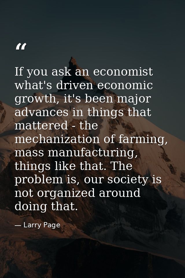 If you ask an economist what's driven economic growth, it's been major advances in things that mattered - the mechanizat — Larry Page