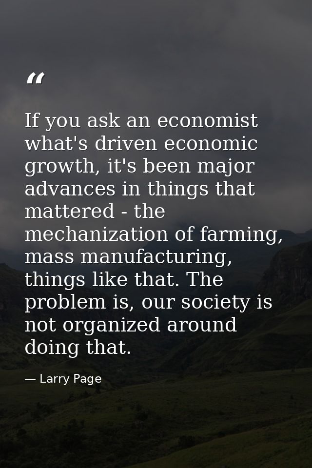 If you ask an economist what's driven economic growth, it's been major advances in things that mattered - the mechanizat — Larry Page