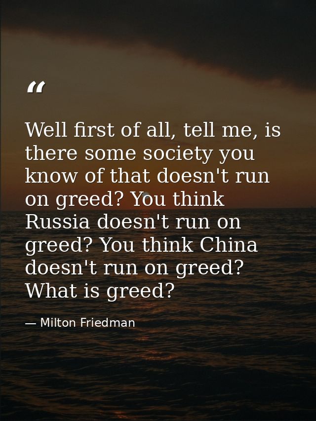 Well first of all, tell me, is there some society you know of that doesn't run on greed? You think Russia doesn't run on — Milton Friedman