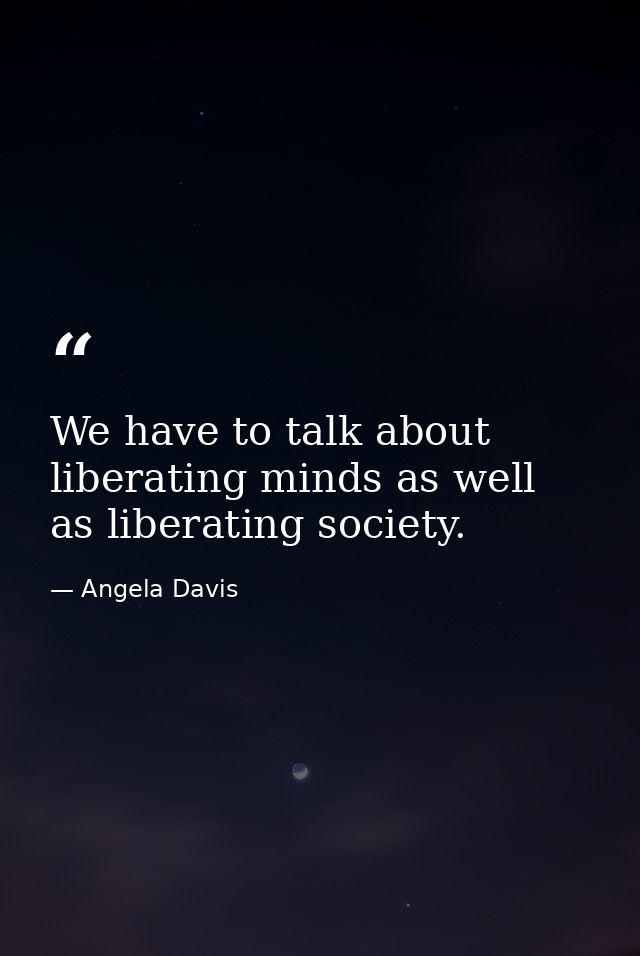 We have to talk about liberating minds as well as liberating society. — Angela Davis