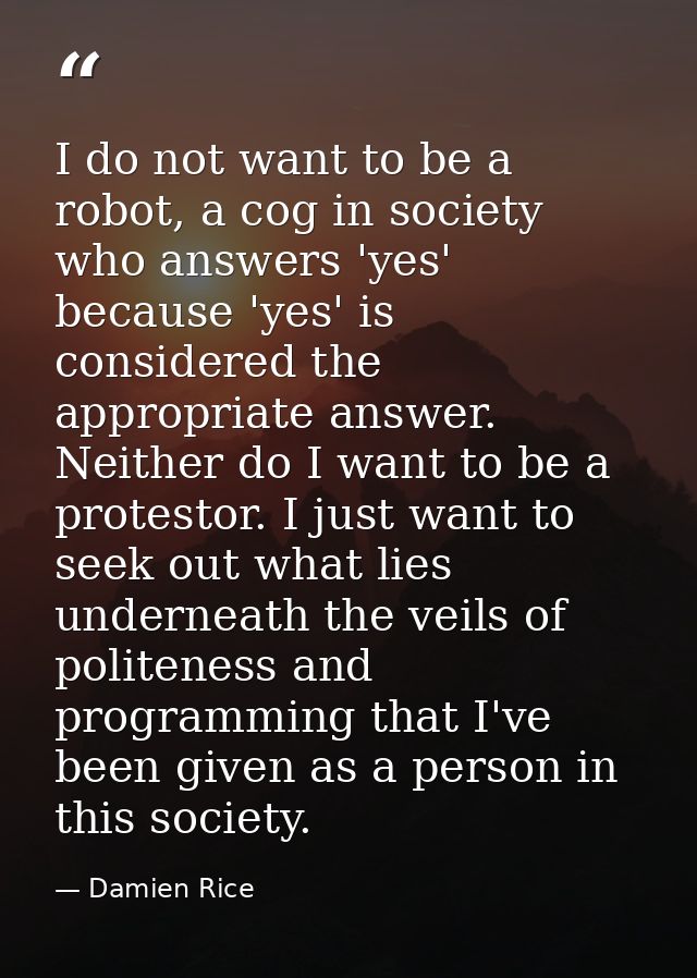 I do not want to be a robot, a cog in society who answers 'yes' because 'yes' is considered the appropriate answer. Neit — Damien Rice