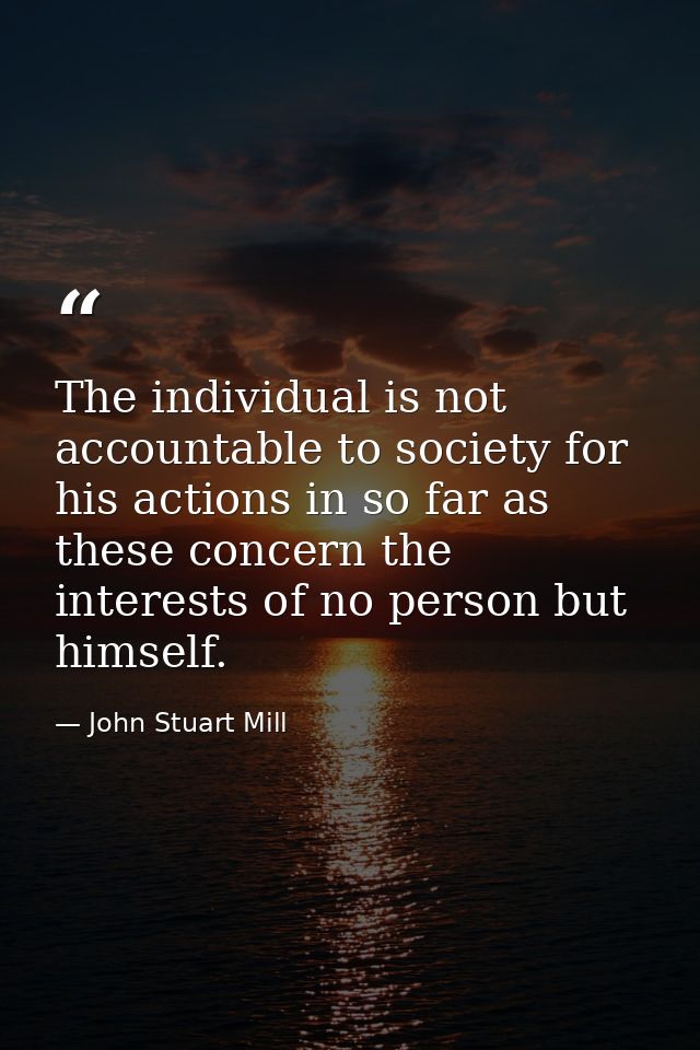The individual is not accountable to society for his actions in so far as these concern the interests of no person but h — John Stuart Mill