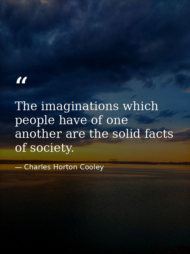 The imaginations which people have of one another are the solid facts of society. — Charles Horton Cooley