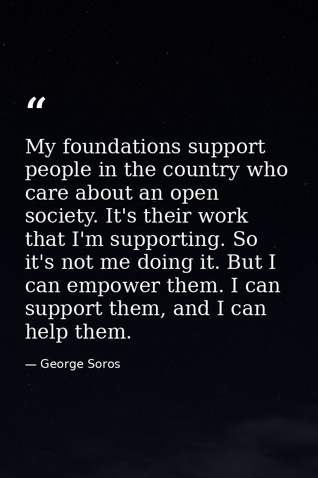 My foundations support people in the country who care about an open society. It's their work that I'm supporting. So it' — George Soros