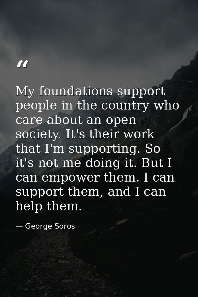 My foundations support people in the country who care about an open society. It's their work that I'm supporting. So it' — George Soros