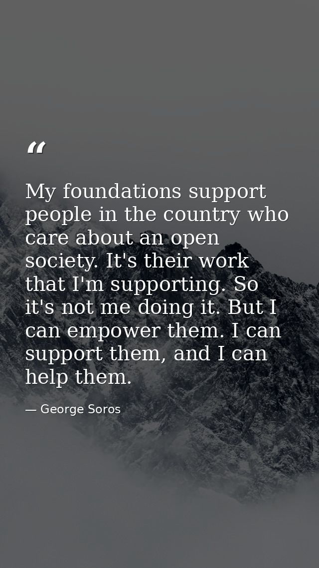My foundations support people in the country who care about an open society. It's their work that I'm supporting. So it' — George Soros