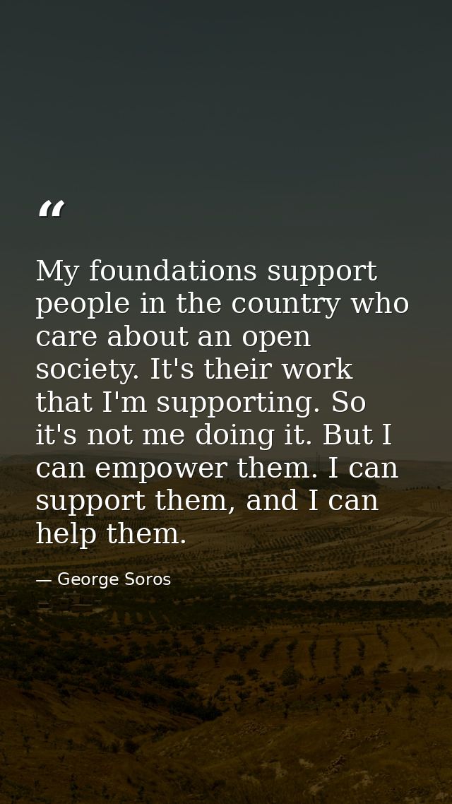 My foundations support people in the country who care about an open society. It's their work that I'm supporting. So it' — George Soros