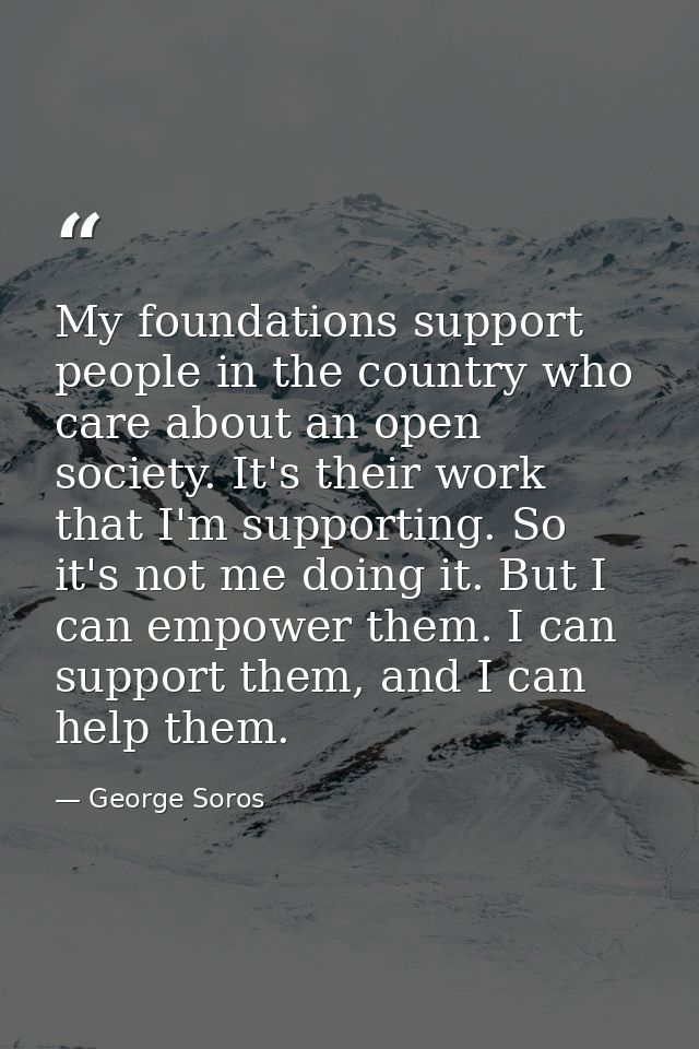 My foundations support people in the country who care about an open society. It's their work that I'm supporting. So it' — George Soros