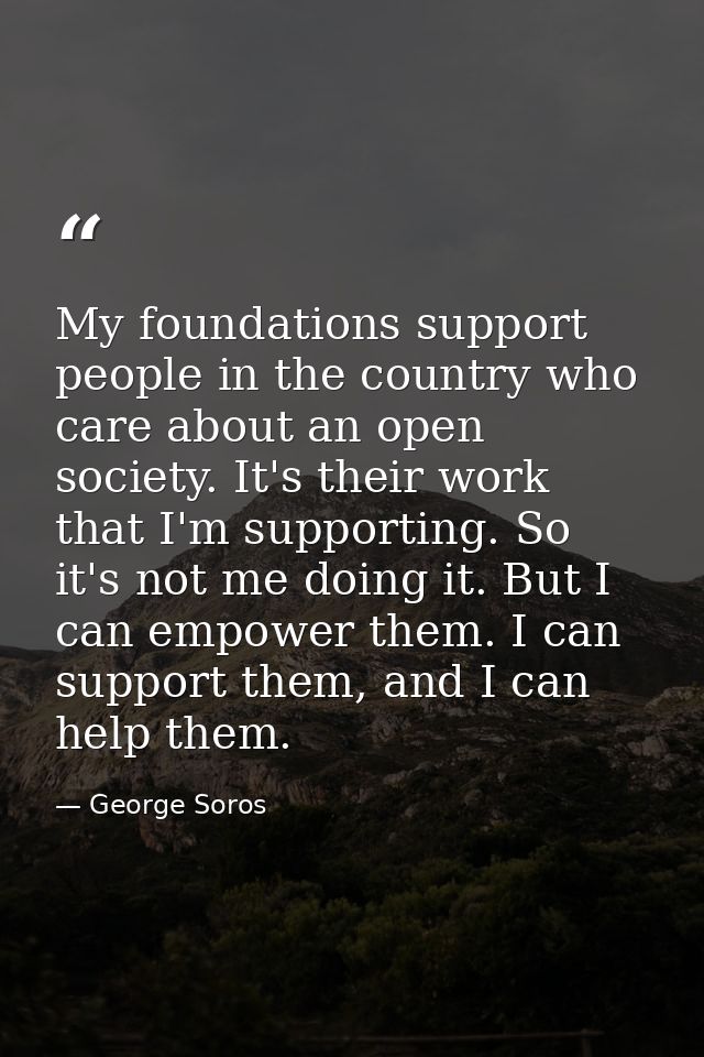 My foundations support people in the country who care about an open society. It's their work that I'm supporting. So it' — George Soros