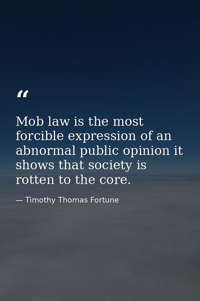 Mob law is the most forcible expression of an abnormal public opinion it shows that society is rotten to the core. — Timothy Thomas Fortune