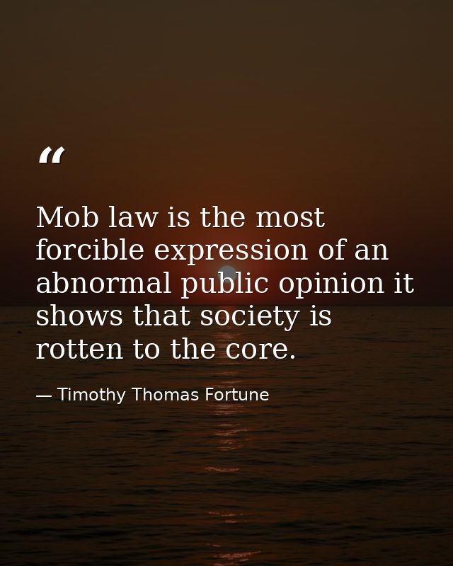 Mob law is the most forcible expression of an abnormal public opinion it shows that society is rotten to the core. — Timothy Thomas Fortune
