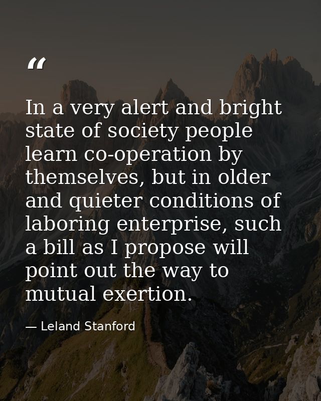 In a very alert and bright state of society people learn co-operation by themselves, but in older and quieter conditions — Leland Stanford
