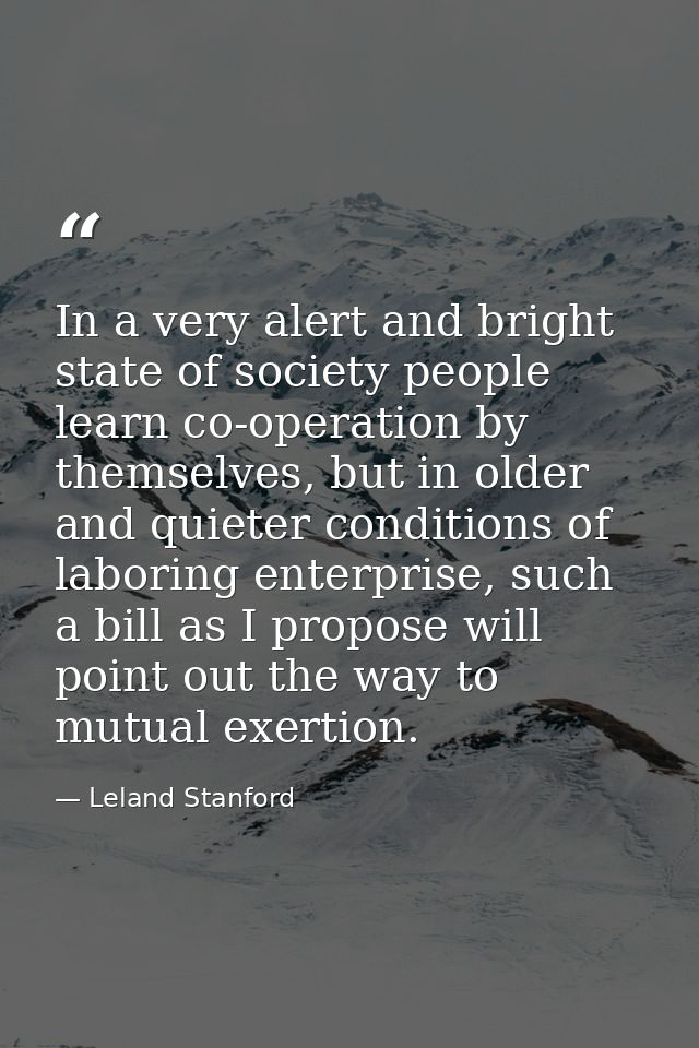 In a very alert and bright state of society people learn co-operation by themselves, but in older and quieter conditions — Leland Stanford